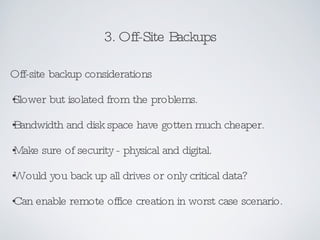 3. Off-Site Backups Off-site backup considerations Slower but isolated from the problems. Bandwidth and disk space have gotten much cheaper. Make sure of security - physical and digital. Would you back up all drives or only critical data? Can enable remote office creation in worst case scenario. 