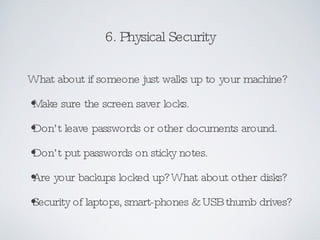 6. Physical Security What about if someone just walks up to your machine? Make sure the screen saver locks. Don’t leave passwords or other documents around. Don’t put passwords on sticky notes. Are your backups locked up? What about other disks? Security of laptops, smart-phones & USB thumb drives? 