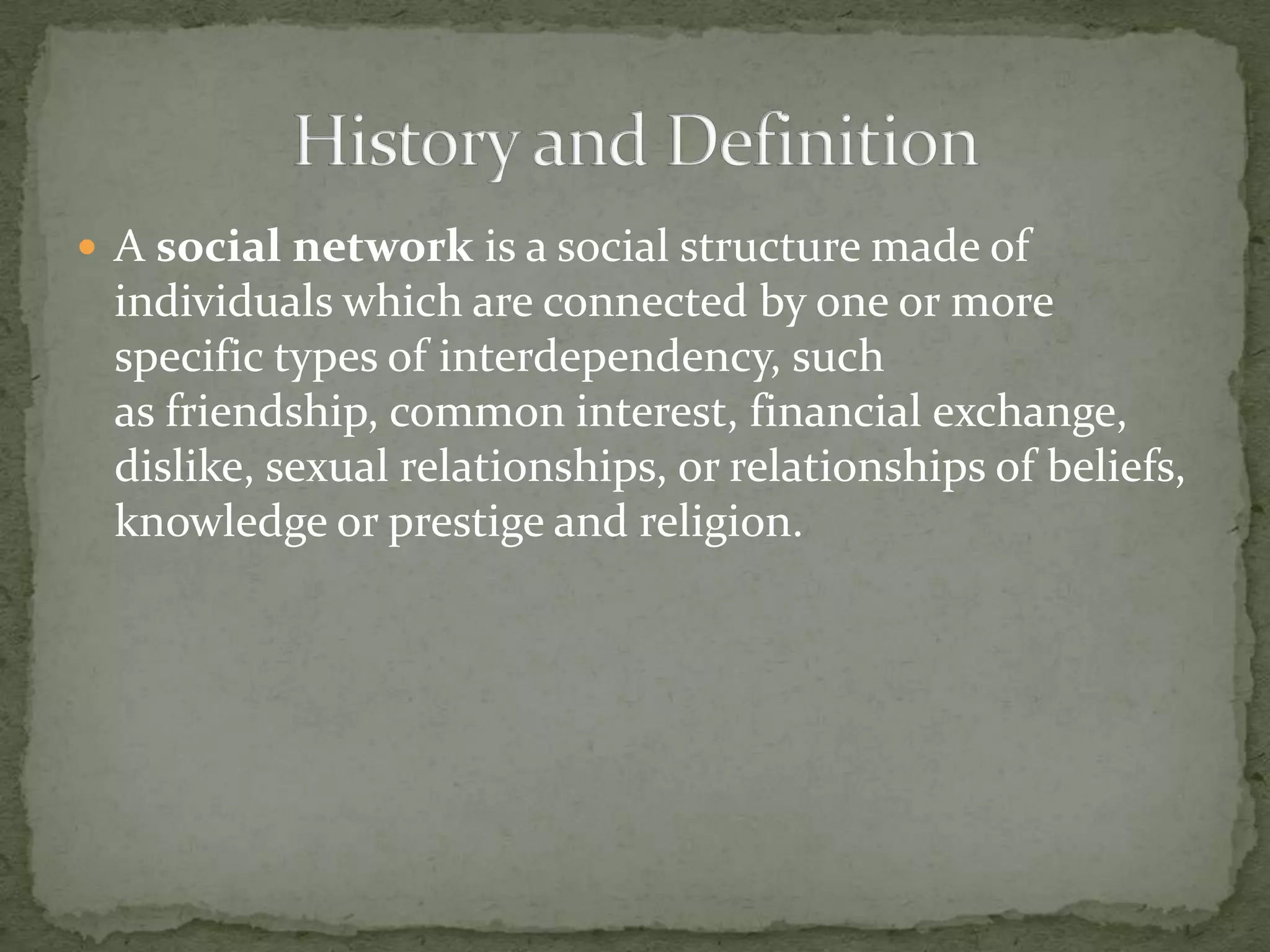 History and DefinitionA social network is a social structure made of individuals which are connected by one or more specific types of interdependency, such as friendship, common interest, financial exchange, dislike, sexual relationships, or relationships of beliefs, knowledge or prestige and religion.