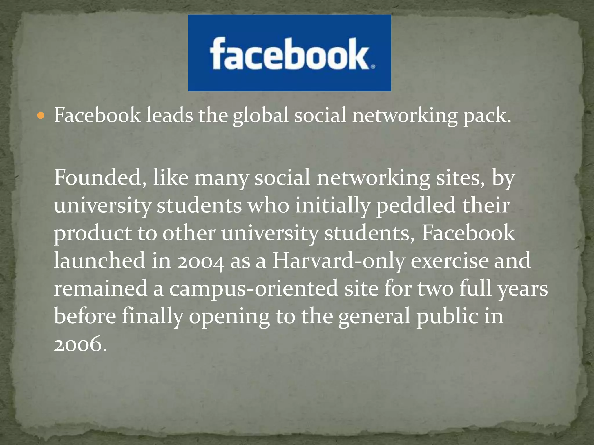 Facebook leads the global social networking pack.	Founded, like many social networking sites, by university students who initially peddled their product to other university students, Facebook launched in 2004 as a Harvard-only exercise and remained a campus-oriented site for two full years before finally opening to the general public in 2006.