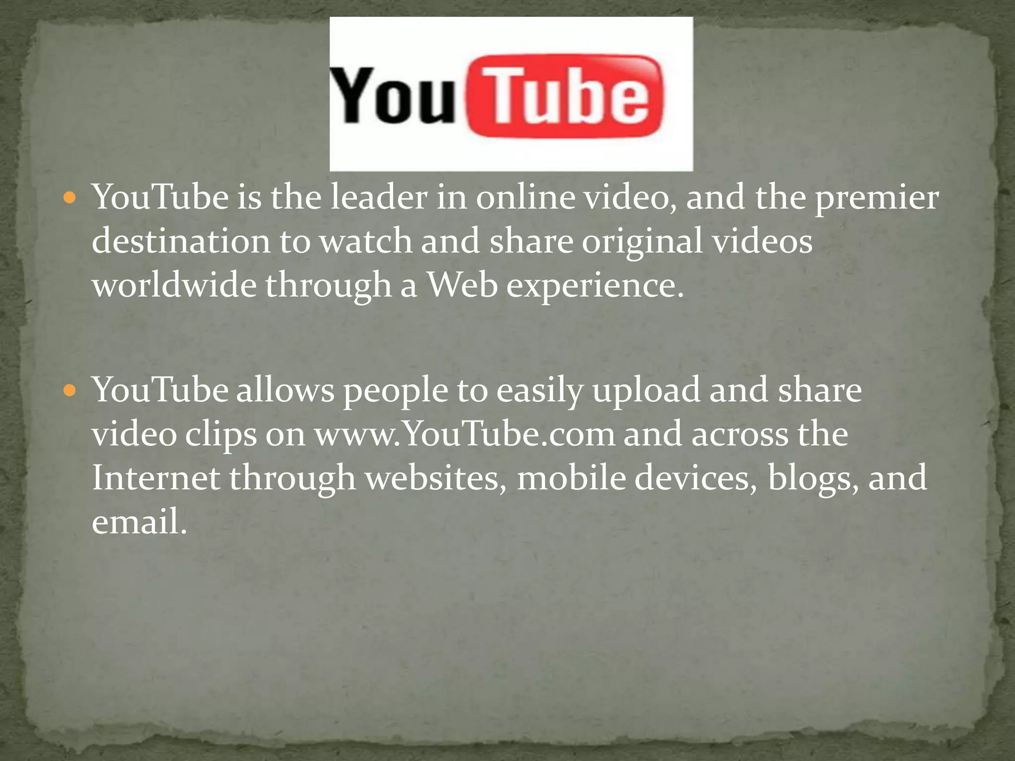 YouTube is the leader in online video, and the premier destination to watch and share original videos worldwide through a Web experience. YouTube allows people to easily upload and share video clips on www.YouTube.com and across the Internet through websites, mobile devices, blogs, and email.