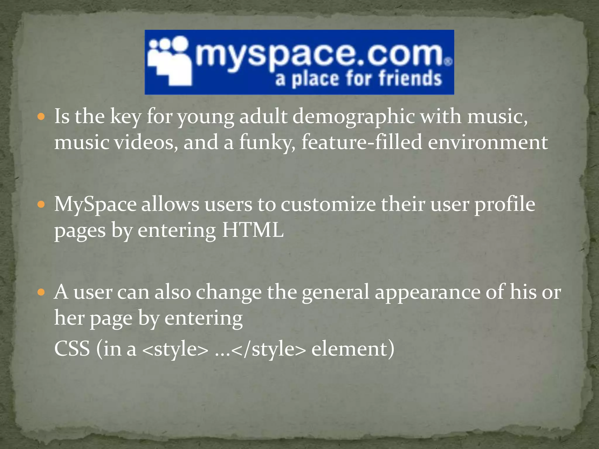 Is the key for young adult demographic with music, music videos, and a funky, feature-filled environmentMySpace allows users to customize their user profile pages by entering HTMLA user can also change the general appearance of his or her page by entering 	CSS (in a <style> ...</style> element) 
