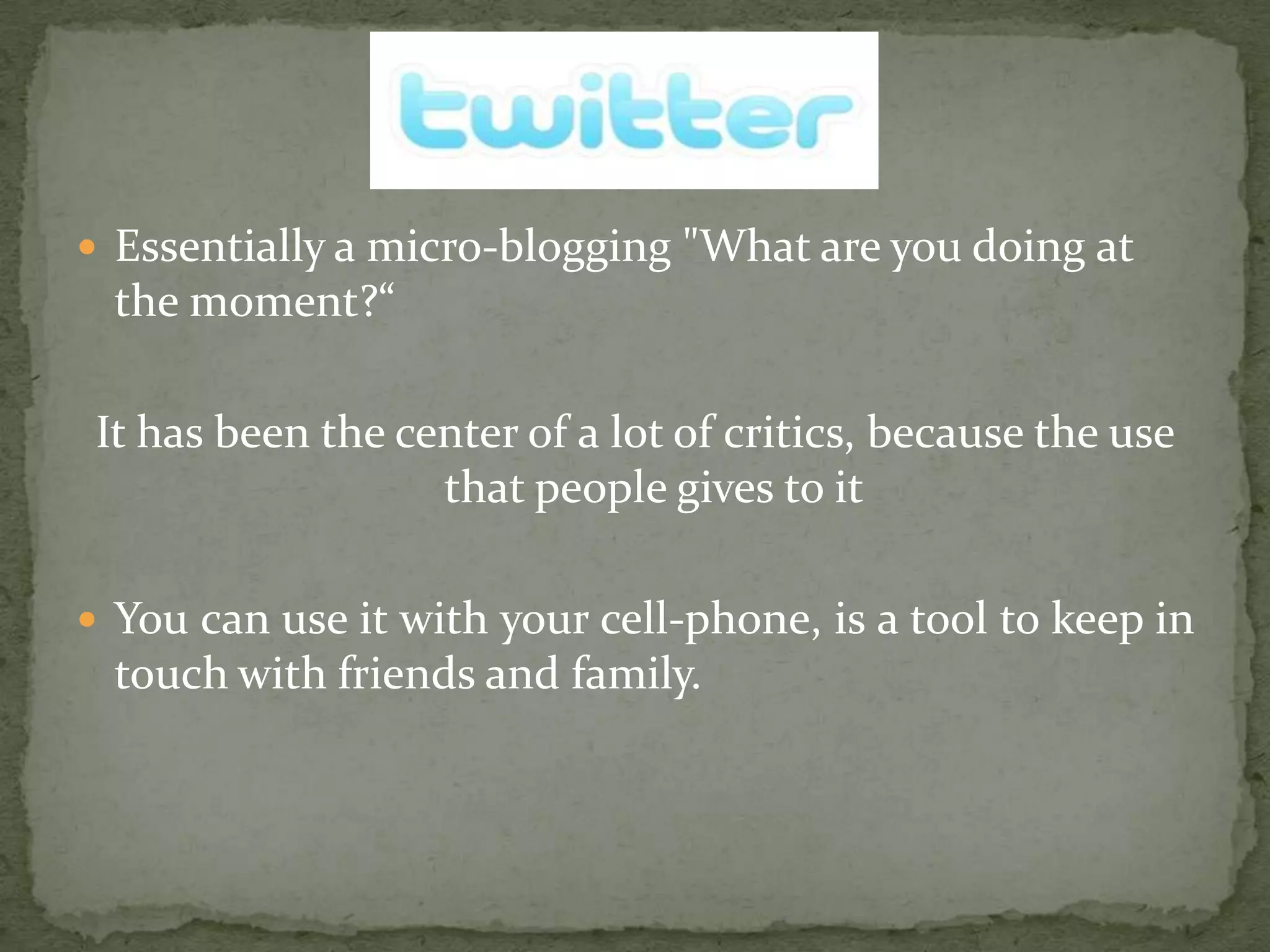 Essentially a micro-blogging "What are you doing at the moment?“It has been the center of a lot of critics, because the use that people gives to itYou can use it with your cell-phone, is a tool to keep in touch with friends and family.