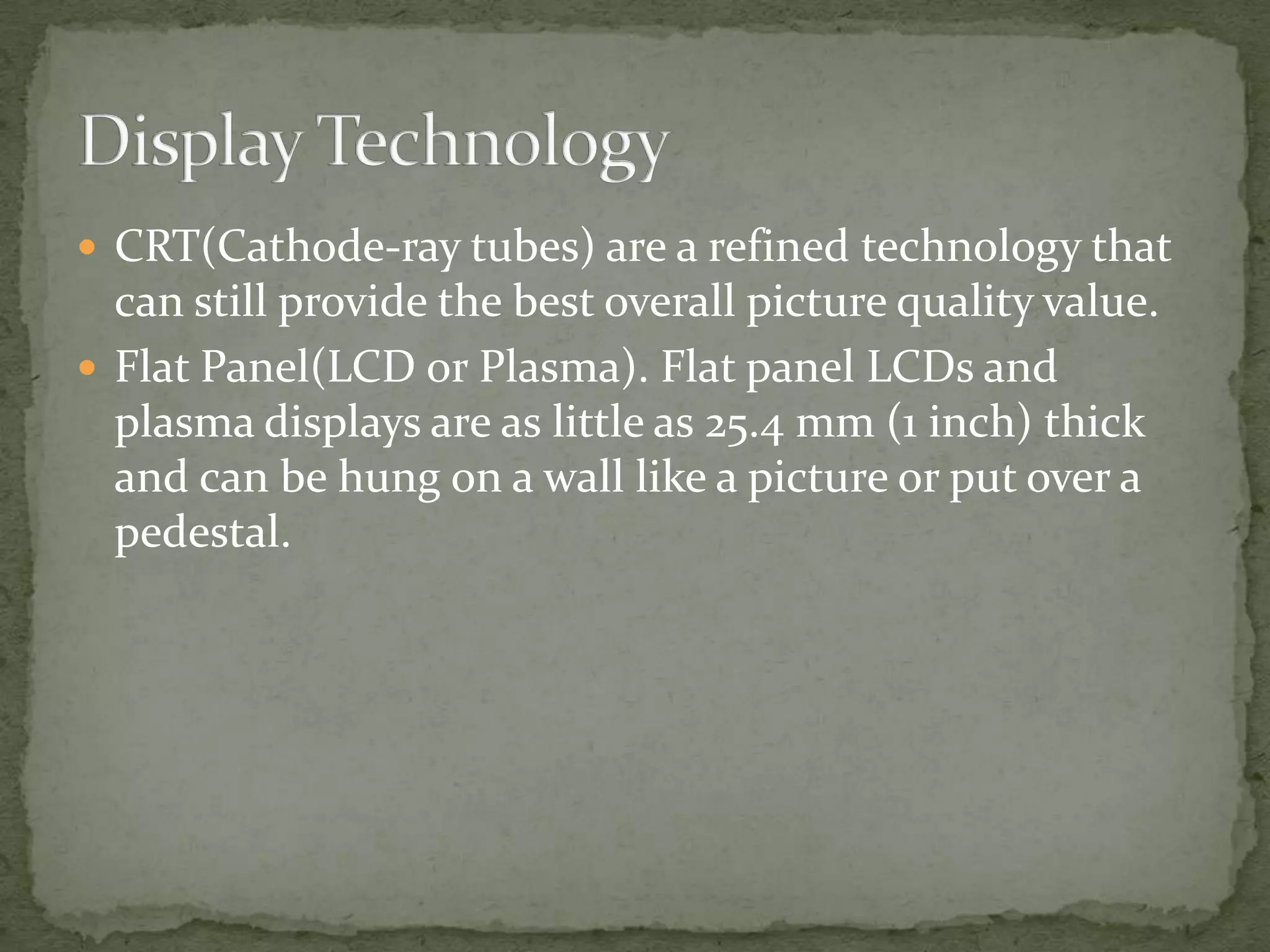 Display TechnologyCRT(Cathode-ray tubes) are a refined technology that can still provide the best overall picture quality value.Flat Panel(LCD or Plasma). Flat panel LCDs and plasma displays are as little as 25.4 mm (1 inch) thick and can be hung on a wall like a picture or put over a pedestal.