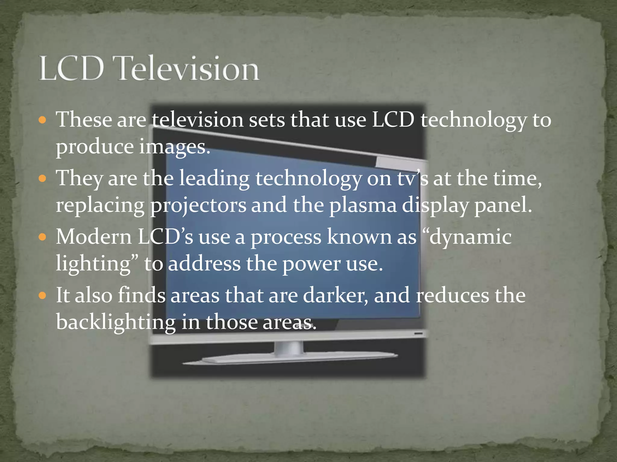 LCD TelevisionThese are television sets that use LCD technology to produce images.They are the leading technology on tv’s at the time, replacing projectors and the plasma display panel.Modern LCD’s use a process known as “dynamic lighting” to address the power use.It also finds areas that are darker, and reduces the backlighting in those areas.