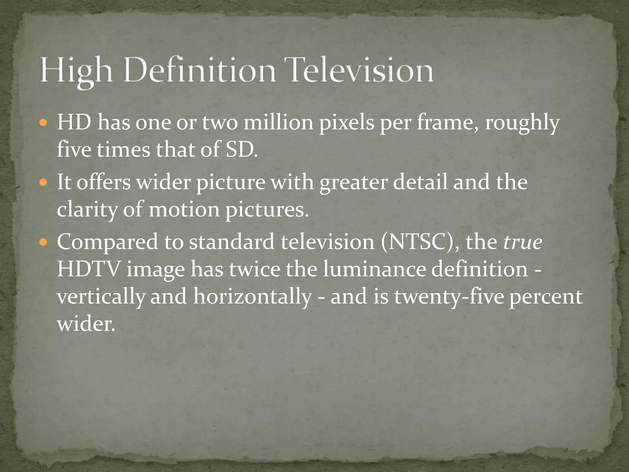High Definition TelevisionHD has one or two million pixels per frame, roughly five times that of SD.It offers wider picture with greater detail and the clarity of motion pictures.Compared to standard television (NTSC), the true HDTV image has twice the luminance definition - vertically and horizontally - and is twenty-five percent wider.