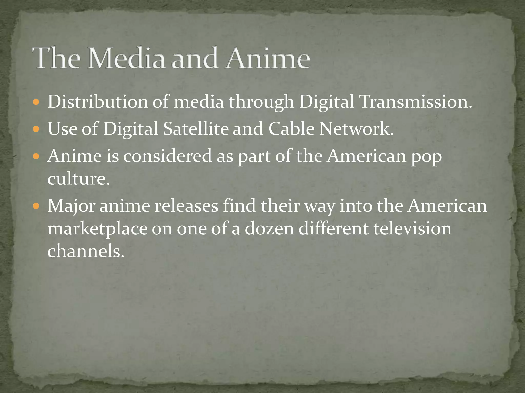 The Media and AnimeDistribution of media through Digital Transmission.Use of Digital Satellite and Cable Network.Anime is considered as part of the American pop culture.Major anime releases find their way into the American marketplace on one of a dozen different television channels.