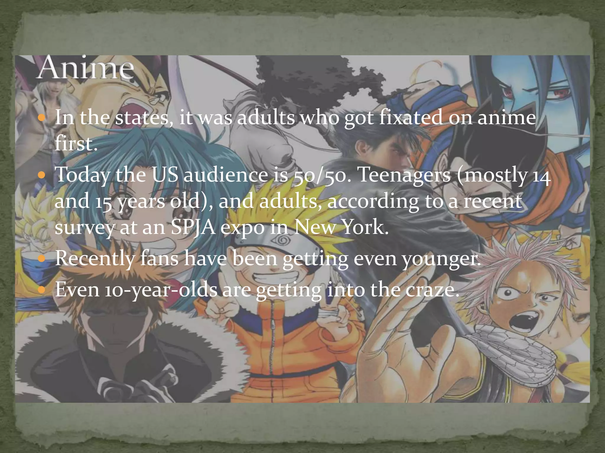In the states, it was adults who got fixated on anime first.Today the US audience is 50/50. Teenagers (mostly 14 and 15 years old), and adults, according to a recent survey at an SPJA expo in New York.Recently fans have been getting even younger.Even 10-year-olds are getting into the craze.Anime