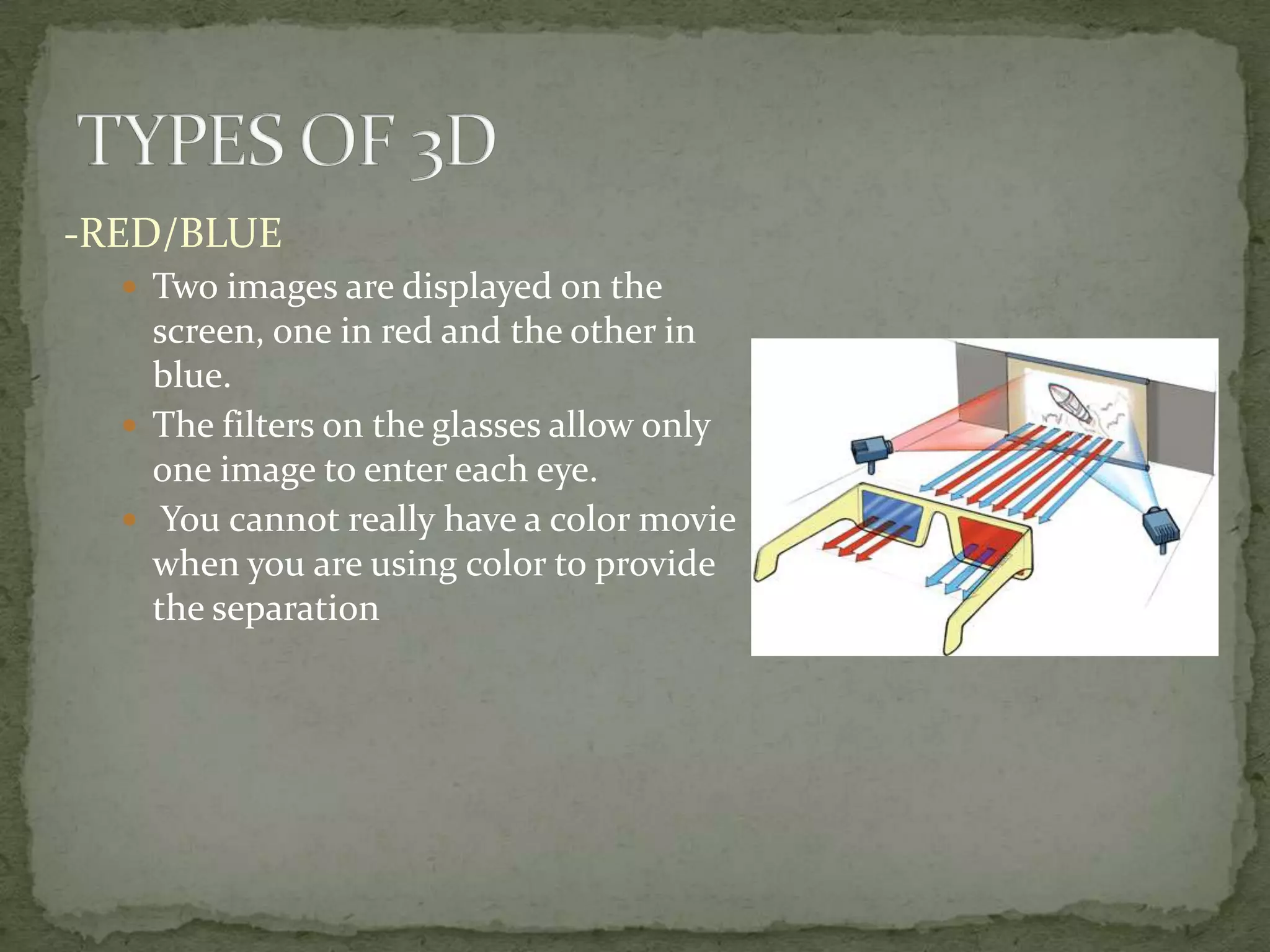 TYPES OF 3D-RED/BLUETwo images are displayed on the screen, one in red and the other in blue.The filters on the glasses allow only one image to enter each eye. You cannot really have a color movie when you are using color to provide the separation