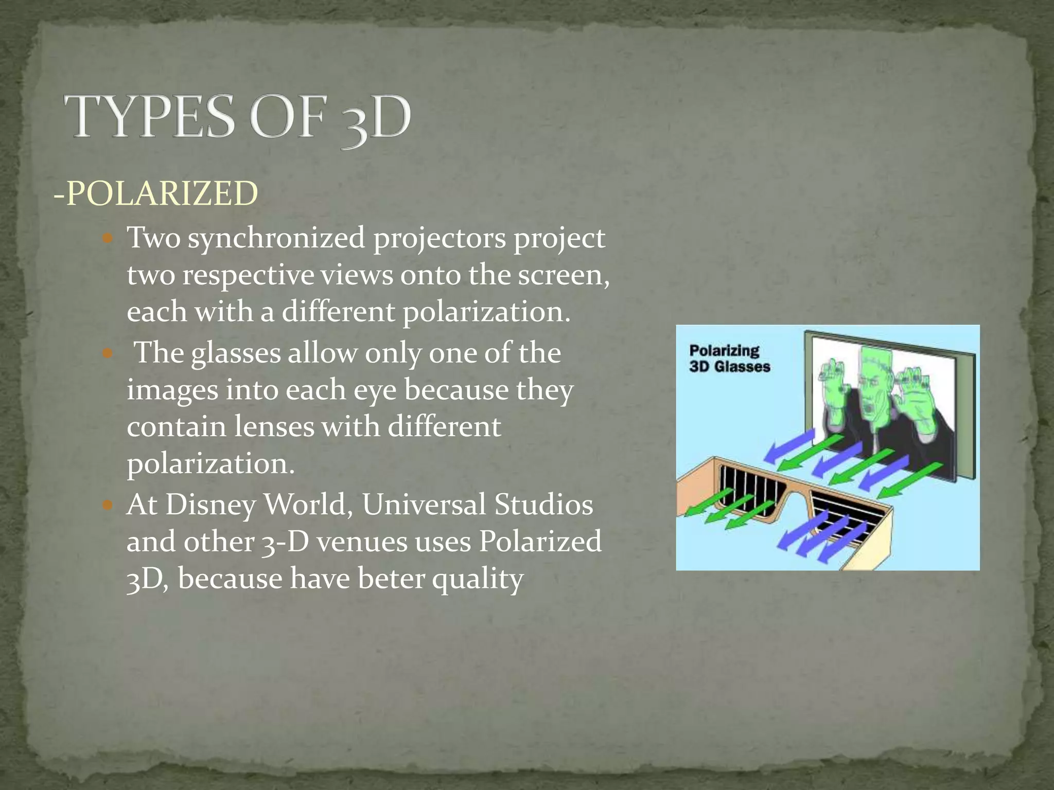 TYPES OF 3D-POLARIZEDTwo synchronized projectors project two respective views onto the screen, each with a different polarization. The glasses allow only one of the images into each eye because they contain lenses with different polarization.At Disney World, Universal Studios and other 3-D venues uses Polarized 3D, because have beter quality