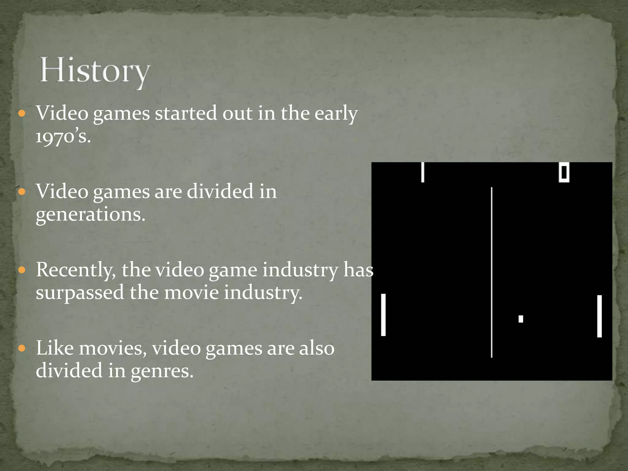 Video games started out in the early 1970’s.Video games are divided in generations.Recently, the video game industry has surpassed the movie industry.Like movies, video games are also divided in genres.History