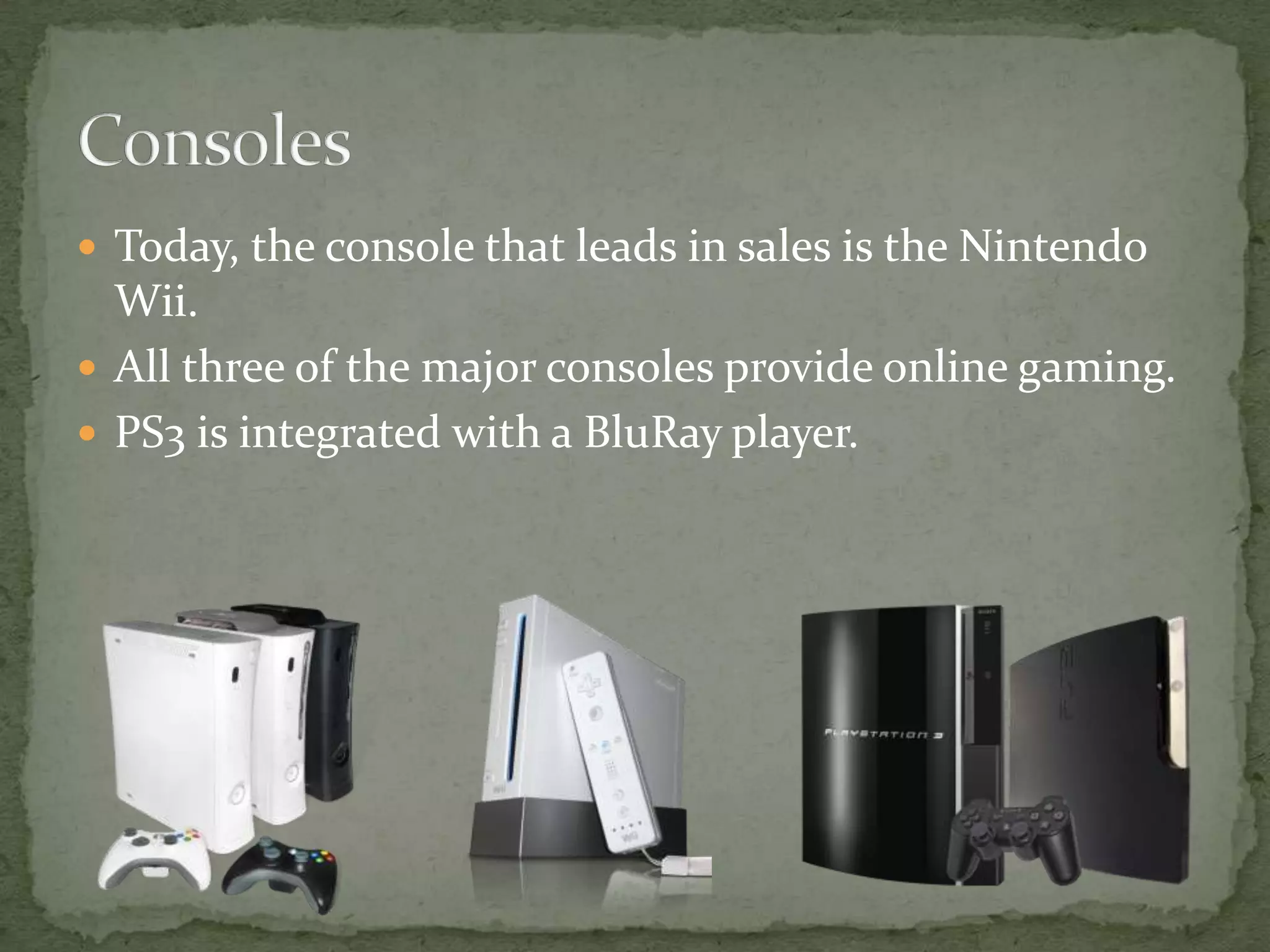 Today, the console that leads in sales is the Nintendo Wii.All three of the major consoles provide online gaming.PS3 is integrated with a BluRay player.Consoles