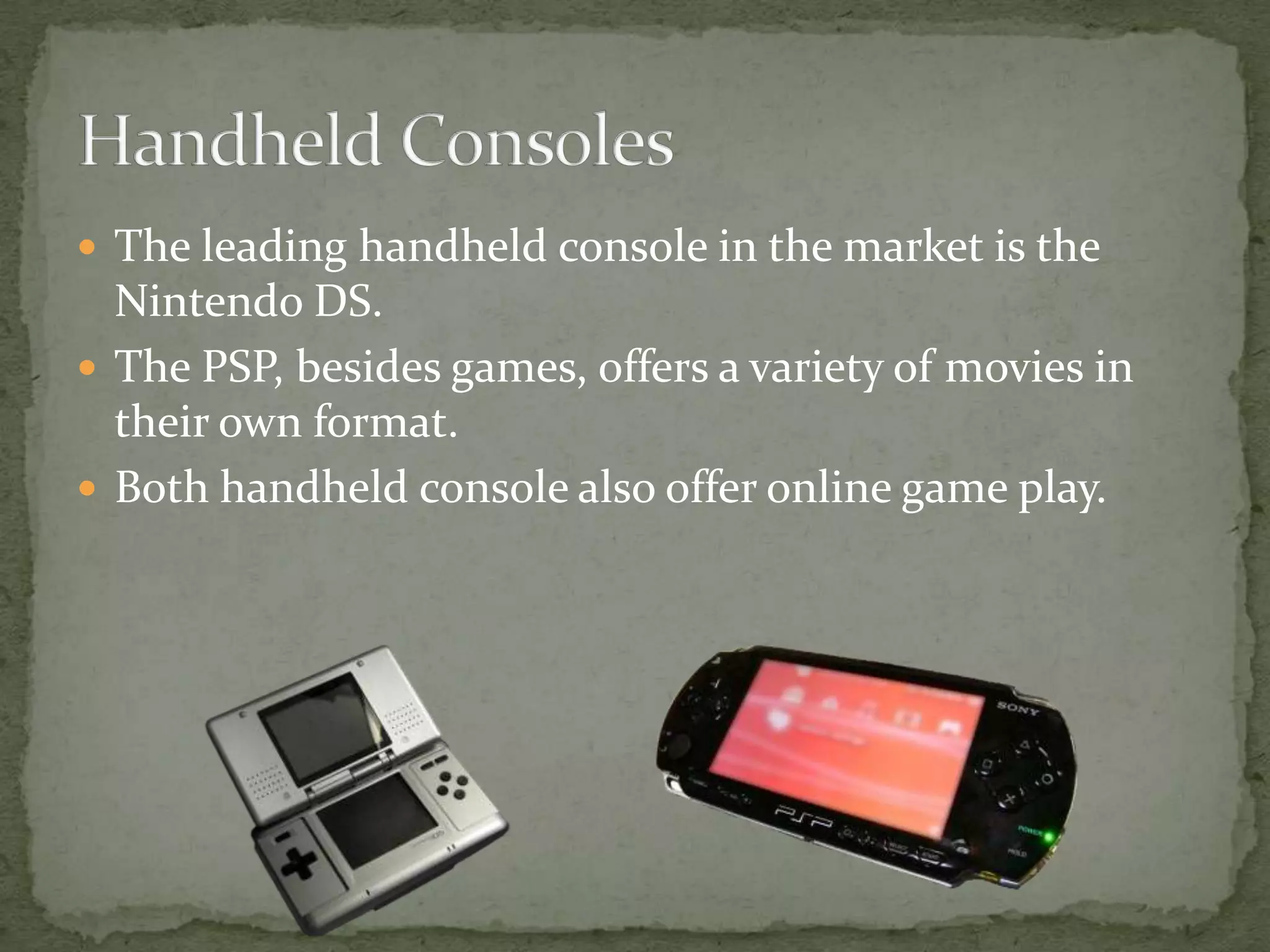 The leading handheld console in the market is the Nintendo DS.The PSP, besides games, offers a variety of movies in their own format.Both handheld console also offer online game play.Handheld Consoles
