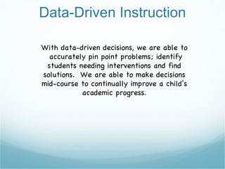 Data-Driven Instruction With data-driven decisions, we are able to accurately pin point problems; identify students needing interventions and find solutions.  We are able to make decisions mid-course to continually improve a child’s academic progress. 