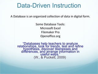 “ Databases help teachers to analyze relationships, look for trends, test and refine hypothesis, discover likenesses and differences, and arrange information in useful ways.” (W., & Puckett, 2009)  A Database is an organized collection of data in digital form. Some Database Tools: Microsoft Excel Filemaker Pro Openoffice.org Data-Driven Instruction 