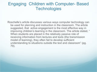 Engaging  Children with Computer- Based Technologies Roschelle’s article discusses various ways computer technology can be used for planning and instruction in the classroom. The article suggested, that  active engagement is the most effective way in improving children’s learning in the classroom. The article stated, “ When students are placed in the relatively passive role of receiving information from lectures and texts (the transmission model of learning), they often fail to develop sufficient understanding to situations outside the text and classroom” (pg. 79). 