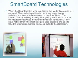 SmartBoard Technologies When the SmartBoard is used in a lesson the students are actively engaged. The students participate more, are eager to give answers, and love to write answers on the SmartBoard. The students are most likely actively participating in the lesson due to the fact technology was incorporated into it at some point. I also have noticed that when technology is used students are able to take the information learned and use it outside the classroom. 