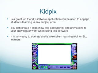 Kidpix  Is a great kid friendly software application can be used to engage student’s learning in any subject area. You can create a slideshow and add sounds and animations to your drawings or work when using this software It is very easy to operate and is a excellent learning tool for ELL learners.  