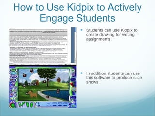 How to Use Kidpix to Actively Engage Students Students can use Kidpix to create drawing for writing assignments. In addition students can use this software to produce slide shows. 