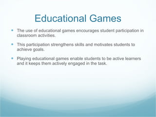 Educational Games The use of educational games encourages student participation in classroom activities.  This participation strengthens skills and motivates students to achieve goals.  Playing educational games enable students to be active learners and it keeps them actively engaged in the task.  