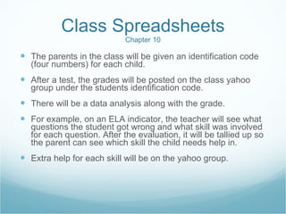 Class Spreadsheets Chapter 10 The parents in the class will be given an identification code (four numbers) for each child. After a test, the grades will be posted on the class yahoo group under the students identification code. There will be a data analysis along with the grade.  For example, on an ELA indicator, the teacher will see what questions the student got wrong and what skill was involved for each question. After the evaluation, it will be tallied up so the parent can see which skill the child needs help in. Extra help for each skill will be on the yahoo group. 