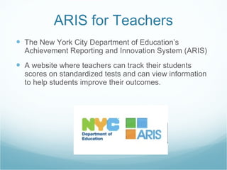 ARIS for Teachers The New York City Department of Education’s Achievement Reporting and Innovation System (ARIS)  A website where teachers can track their students scores on standardized tests and can view information to help students improve their outcomes. 