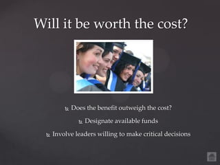 Will it be worth the cost?




             Does the benefit outweigh the cost?

                   Designate available funds

     Involve leaders willing to make critical decisions
 