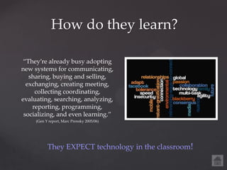 How do they learn?

 “They’re already busy adopting
new systems for communicating,
   sharing, buying and selling,
  exchanging, creating meeting,
     collecting coordinating,
evaluating, searching, analyzing,
    reporting, programming,
 socializing, and even learning.”
     (Gen Y report, Marc Prensky 2005/06)




           They EXPECT technology in the classroom!
 
