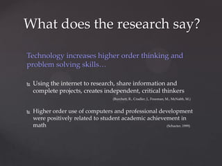 What does the research say?

Technology increases higher order thinking and
problem solving skills…

   Using the internet to research, share information and
    complete projects, creates independent, critical thinkers
                                     (Burchett, R., Cradler, J., Freeman, M., McNabb, M.)


   Higher order use of computers and professional development
    were positively related to student academic achievement in
    math                                               (Schacter, 1999)
 