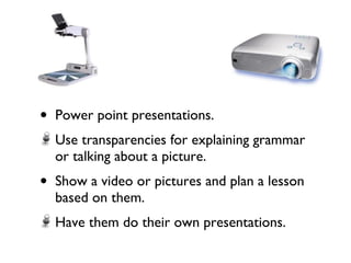 Power point presentations. Use transparencies for explaining grammar or talking about a picture. Show a video or pictures and plan a lesson based on them. Have them do their own presentations.  