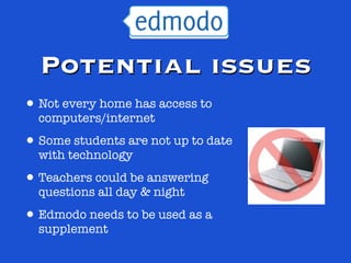 Potential issues
• Not every home has access to
  computers/internet

• Some students are not up to date
  with technology

• Teachers could be answering
  questions all day & night

• Edmodo needs to be used as a
  supplement
 