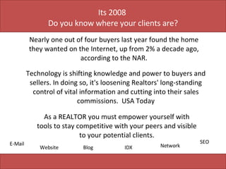 Its 2008  Do you know where your clients are? Nearly one out of four buyers last year found the home they wanted on the Internet, up from 2% a decade ago, according to the NAR. Technology is shifting knowledge and power to buyers and sellers. In doing so, it's loosening Realtors' long-standing control of vital information and cutting into their sales commissions.  USA Today E-Mail Website Blog IDX Network SEO As a REALTOR you must empower yourself with tools to stay competitive with your peers and visible to your potential clients. 