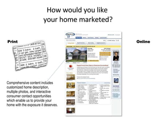 How would you like  your home marketed? Online Comprehensive content includes customized home description, multiple photos, and interactive consumer contact opportunities which enable us to provide your home with the exposure it deserves.  Print 