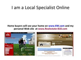 I am a Local Specialist Online Home buyers will see your home on  www.KW.com   and my personal Web site  at  www.Realestate-818.com 