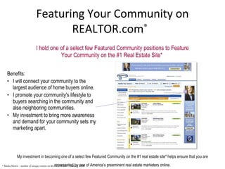 Featuring Your Community on REALTOR.com ®   I hold one of a select few Featured Community positions to Feature Your Community on the #1 Real Estate Site*  My investment in becoming one of a select few Featured Community on the #1 real estate site* helps ensure that you are represented by one of America’s preeminent real estate marketers online. * Media Metrix – number of unique visitors on REALTOR.com ®  - January 2008 Benefits: I will connect your community to the largest audience of home buyers online. I promote your community's lifestyle to buyers searching in the community and also neighboring communities. My investment to bring more awareness and demand for your community sets my marketing apart. 