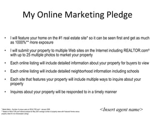 My Online Marketing Pledge I will feature your home on the #1 real estate site* so it can be seen first and get as much as 1000%** more exposure I will submit your property to multiple Web sites on the Internet including REALTOR.com ®  with up to 25 multiple photos to market your property Each online listing will include detailed information about your property for buyers to view Each online listing will include detailed neighborhood information including schools Each site that features your property will include multiple ways to inquire about your property Inquires about your property will be responded to in a timely manner <Insert agent name> * Media Metrix – Number of unique users on REALTOR.com ®  - January 2008 ** Based on REALTOR.com ®  internal analysis for May 2007 average number of property views with Featured Homes versus property views for non-Showcased Listings 