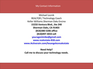 Michael Leznik REALTOR / Technology Coach Keller Williams Sherman Oaks Encino 15233 Ventura Blvd., Ste 240 Sherman Oaks, CA 91403  (818)380-5206 office (818)497-3033 cell [email_address] www.realestate-818.com www.Activerain.com/losangelesrealestate Need Help? Call me to discuss your technology needs. My Contact Information 