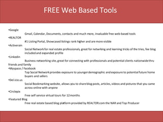 FREE Web Based Tools Google Gmail, Calendar, Documents, contacts and much more, invaluable free web-based tools REALTOR   #1 Listing Portal, Showcased listings rank higher and are more visible Activerain Social Network for real estate professionals, great for netwrking and learning tricks of the tries, fee blog  included and expanded profile Linkedin Business networking site, great for connecting with professionals and potential clients nationwide thru  friends and family Myspace / Facebook Top Social Network provides exposure to younger demographic and exposure to potential future home  buyers and sellers Del.icio.us Social Bookmarking website, allows you to share blog posts, articles, videos and pictures that you came  across online with anyone Circlepix Free self service virtual tours for 12 months Featured Blog  Free real estate based blog platform provided by REALTOR.com the NAR and Top Producer 