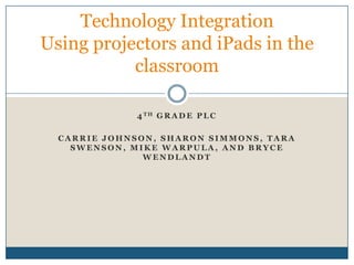 Technology Integration
Using projectors and iPads in the
           classroom

              4 TH G R A D E P L C

  CARRIE JOHNSON, SHARON SIMMONS, TARA
    SWENSON, MIKE WARPULA, AND BRYCE
               WENDLANDT
 