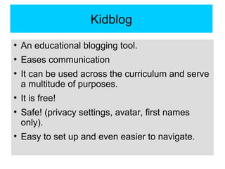 Kidblog
●
An educational blogging tool.
●
Eases communication
●
It can be used across the curriculum and serve
a multitude of purposes.
●
It is free!
●
Safe! (privacy settings, avatar, first names
only).
●
Easy to set up and even easier to navigate.
 