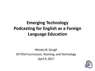 Emerging Technology
Podcasting for English as a Foreign
Language Education
Wendy M. Gough
IDT7914 Curriculum, Teaching, and Technology
April 9, 2017
 