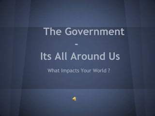 The Government
         -
Its All Around Us
 What Impacts Your World ?
 