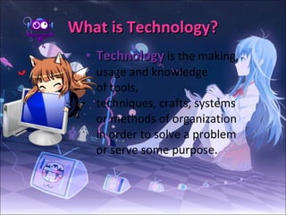 What is Technology? Technology  is the making, usage and knowledge of tools, techniques, crafts, systems or methods of organization in order to solve a problem or serve some purpose.  
