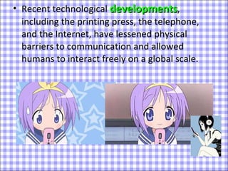 Recent technological  developments , including the printing press, the telephone, and the Internet, have lessened physical barriers to communication and allowed humans to interact freely on a global scale.  
