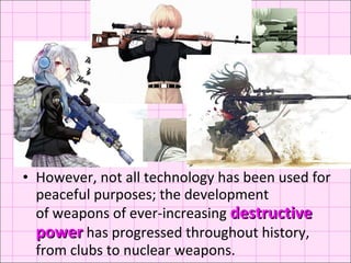 However, not all technology has been used for peaceful purposes; the development of weapons of ever-increasing  destructive power  has progressed throughout history, from clubs to nuclear weapons. 