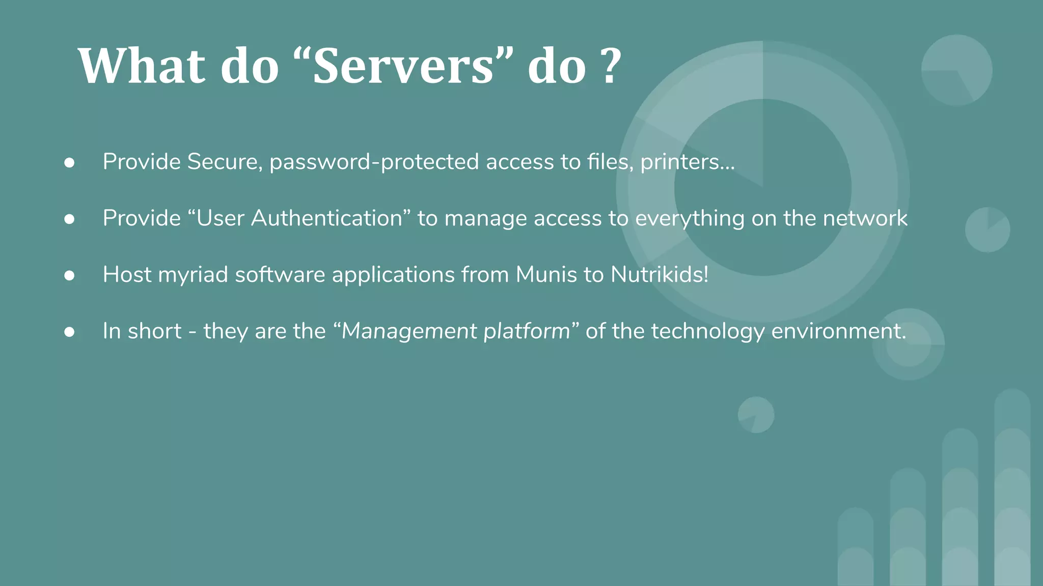 ● Provide Secure, password-protected access to ﬁles, printers…
● Provide “User Authentication” to manage access to everything on the network
● Host myriad software applications from Munis to Nutrikids!
● In short - they are the “Management platform” of the technology environment.
 