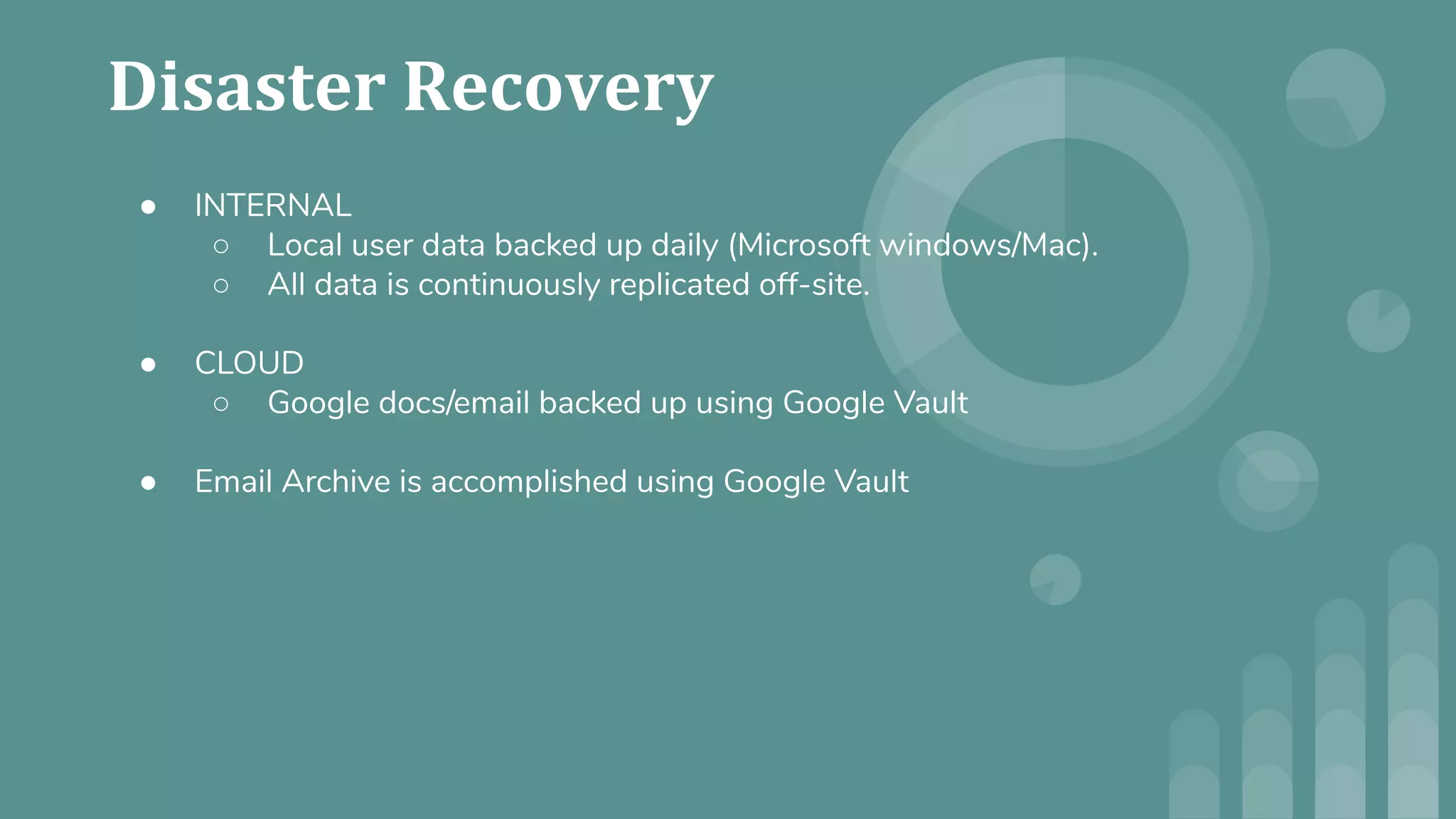 ● INTERNAL
○ Local user data backed up daily (Microsoft windows/Mac).
○ All data is continuously replicated off-site.
● CLOUD
○ Google docs/email backed up using Google Vault
● Email Archive is accomplished using Google Vault
 