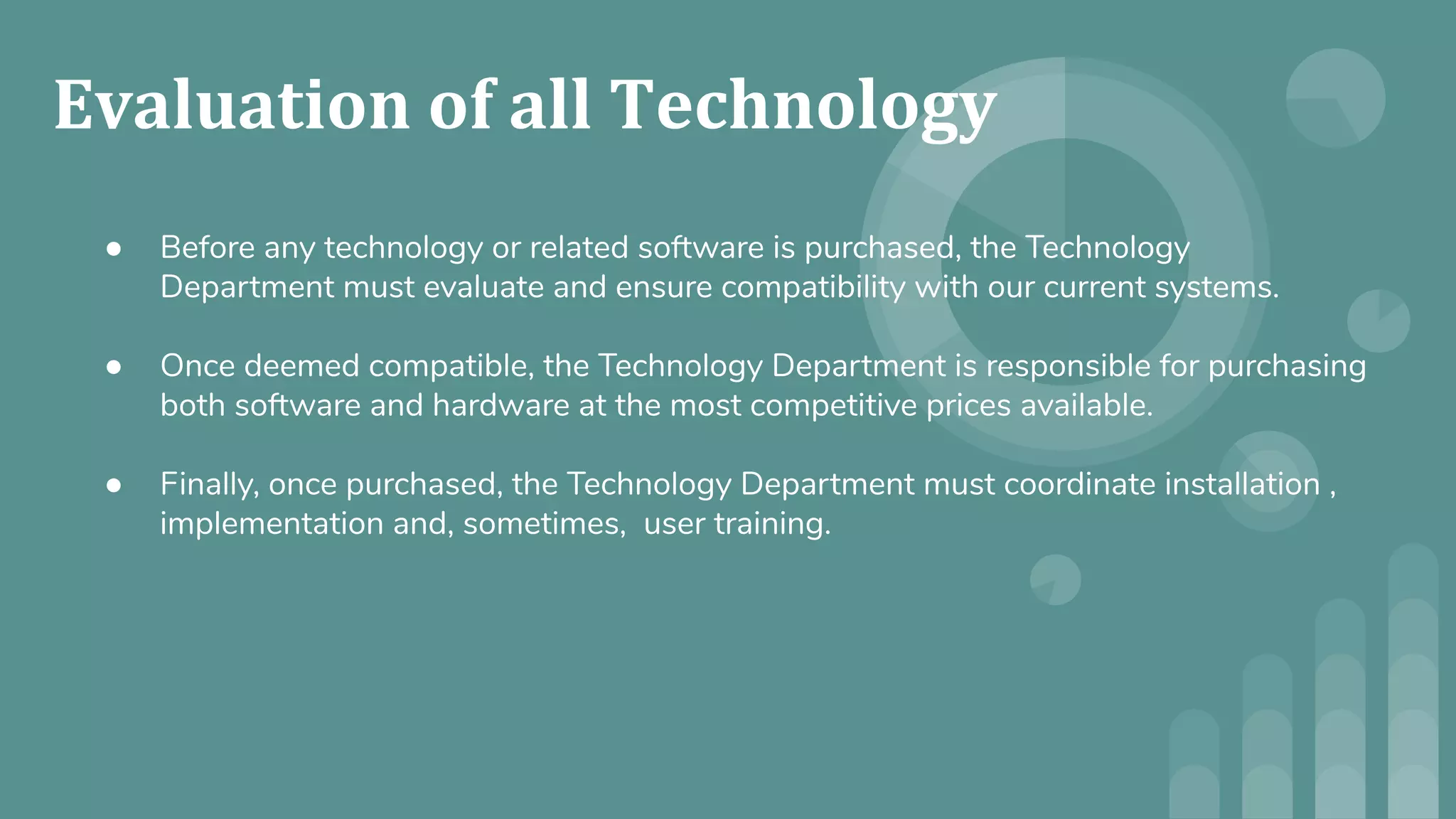 ● Before any technology or related software is purchased, the Technology
Department must evaluate and ensure compatibility with our current systems.
● Once deemed compatible, the Technology Department is responsible for purchasing
both software and hardware at the most competitive prices available.
● Finally, once purchased, the Technology Department must coordinate installation ,
implementation and, sometimes, user training.
 