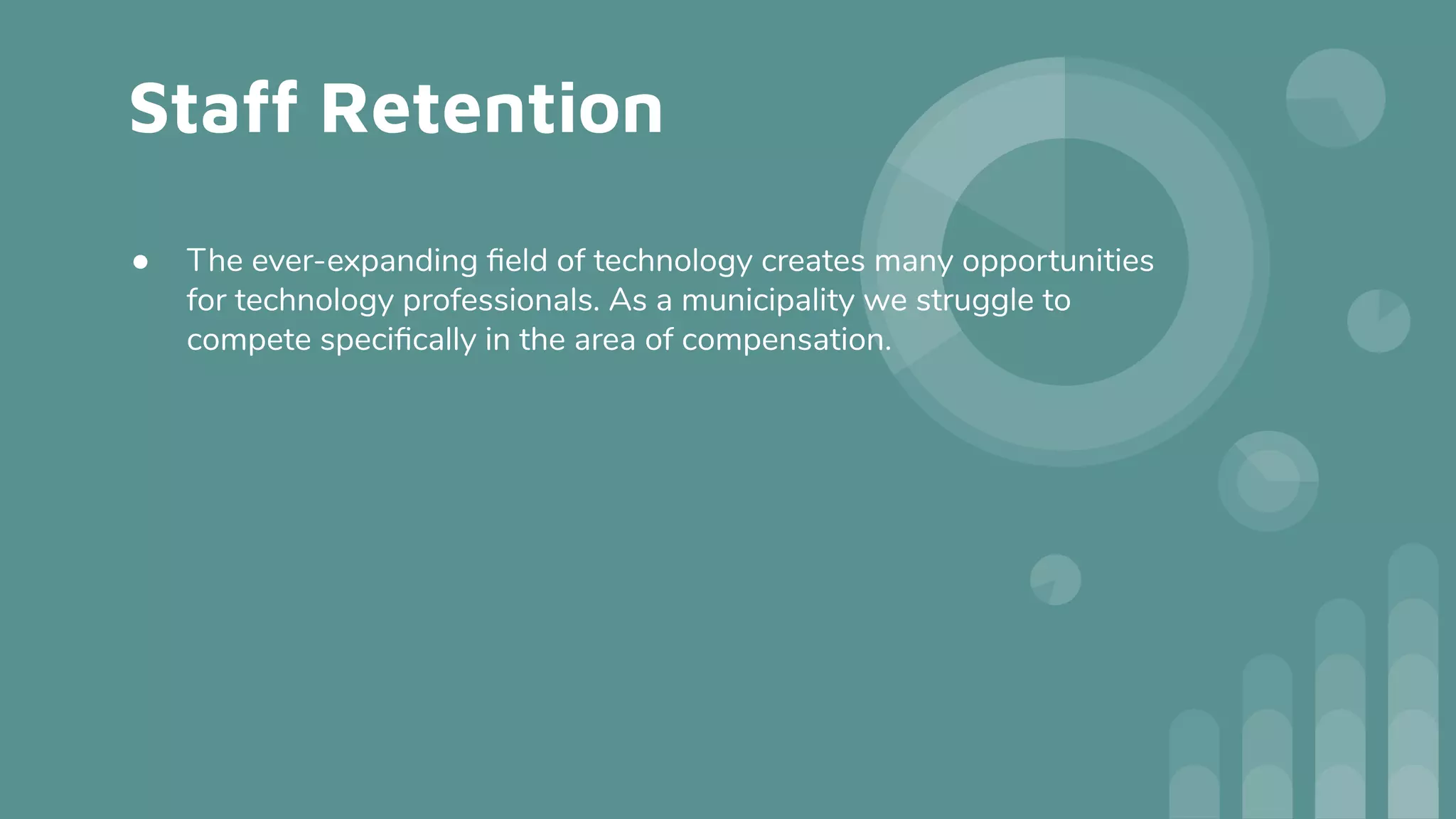 Staff Retention
● The ever-expanding ﬁeld of technology creates many opportunities
for technology professionals. As a municipality we struggle to
compete speciﬁcally in the area of compensation.
 