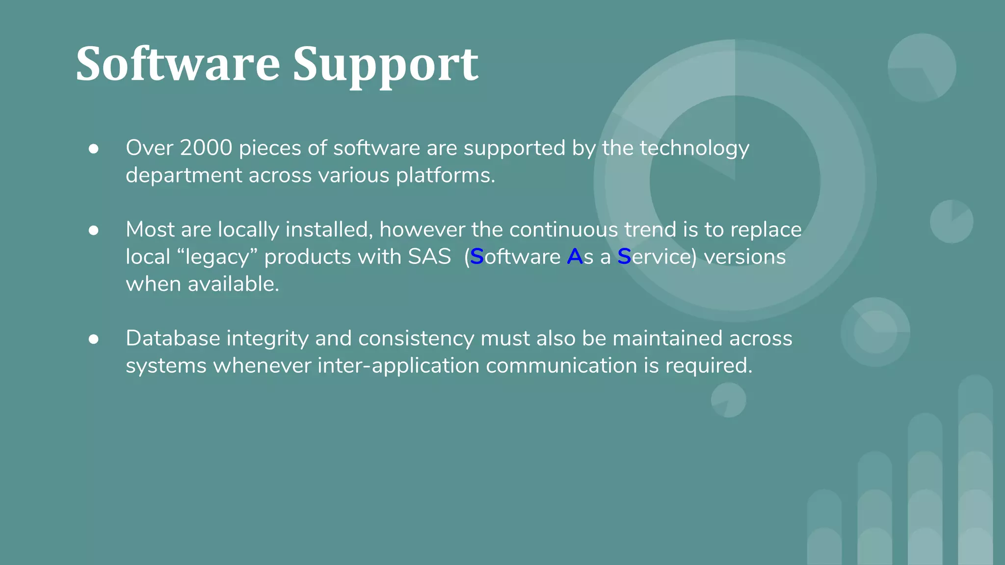 ● Over 2000 pieces of software are supported by the technology
department across various platforms.
● Most are locally installed, however the continuous trend is to replace
local “legacy” products with SAS (Software As a Service) versions
when available.
● Database integrity and consistency must also be maintained across
systems whenever inter-application communication is required.
 